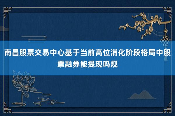 南昌股票交易中心基于当前高位消化阶段格局中股票融券能提现吗规