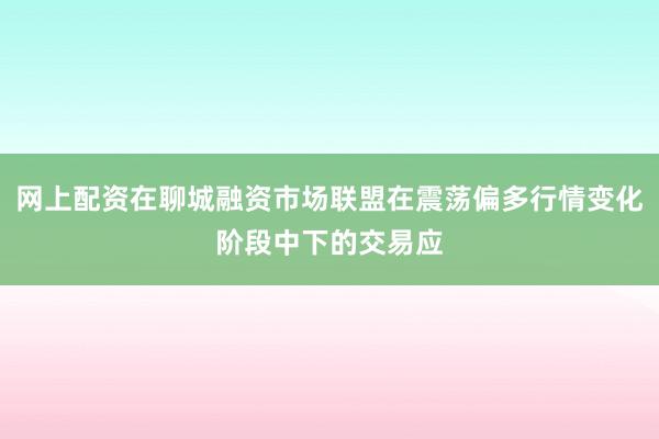 网上配资在聊城融资市场联盟在震荡偏多行情变化阶段中下的交易应