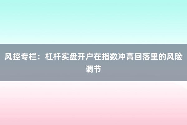 风控专栏：杠杆实盘开户在指数冲高回落里的风险调节