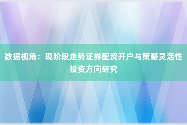 数据视角：现阶段走势证券配资开户与策略灵活性投资方向研究