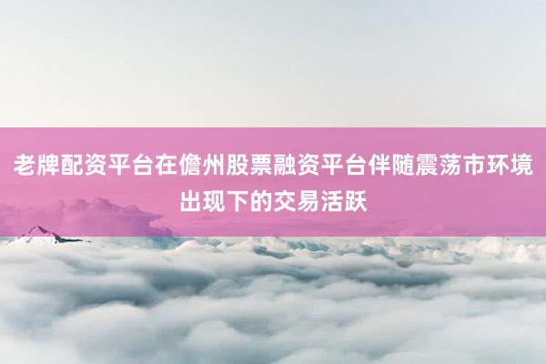 老牌配资平台在儋州股票融资平台伴随震荡市环境出现下的交易活跃