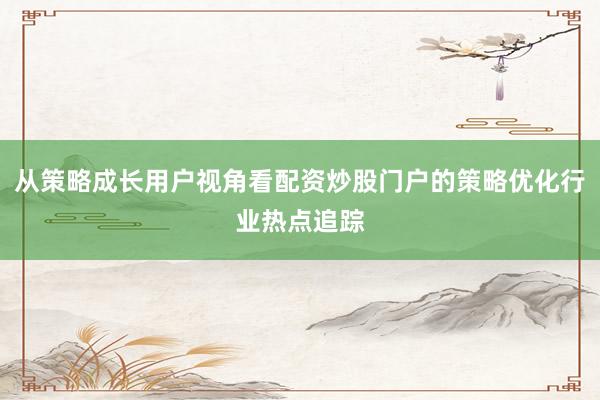 从策略成长用户视角看配资炒股门户的策略优化行业热点追踪