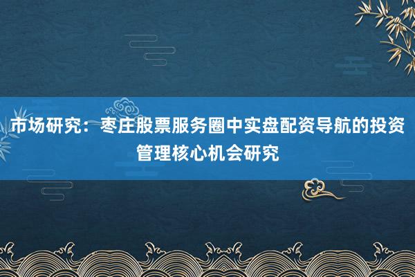 市场研究：枣庄股票服务圈中实盘配资导航的投资管理核心机会研究