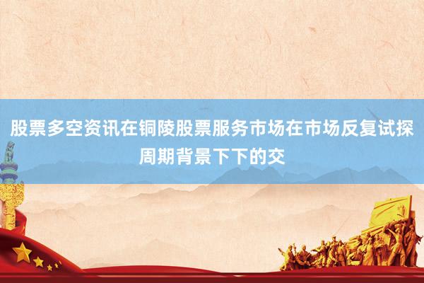 股票多空资讯在铜陵股票服务市场在市场反复试探周期背景下下的交