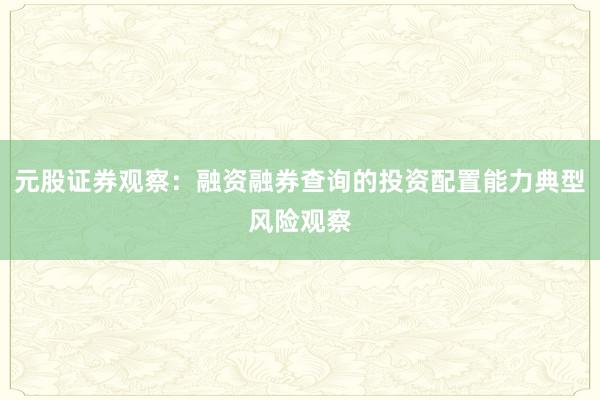 元股证券观察：融资融券查询的投资配置能力典型风险观察