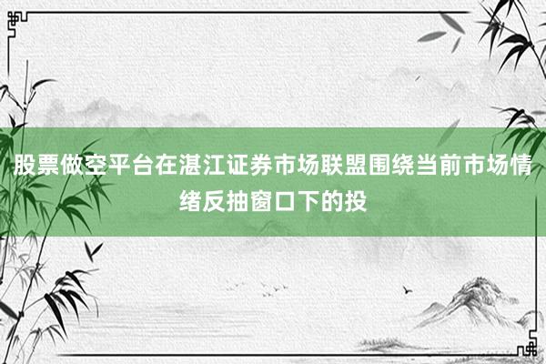 股票做空平台在湛江证券市场联盟围绕当前市场情绪反抽窗口下的投