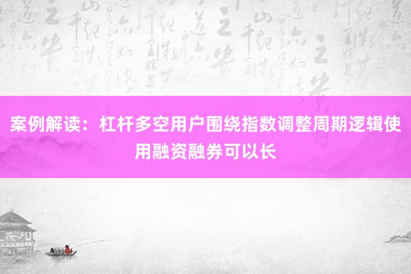 案例解读：杠杆多空用户围绕指数调整周期逻辑使用融资融券可以长