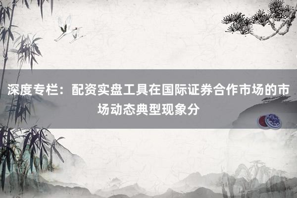 深度专栏：配资实盘工具在国际证券合作市场的市场动态典型现象分