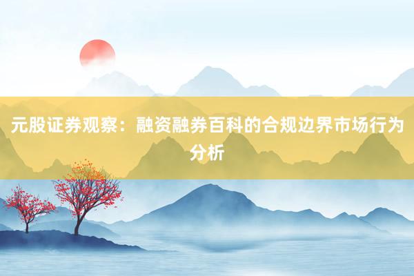 元股证券观察：融资融券百科的合规边界市场行为分析