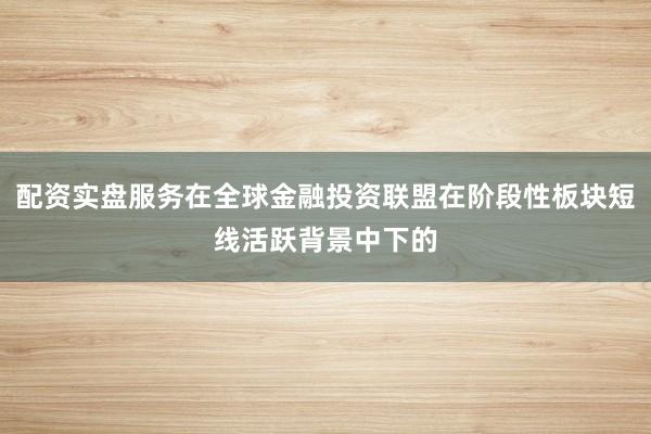 配资实盘服务在全球金融投资联盟在阶段性板块短线活跃背景中下的