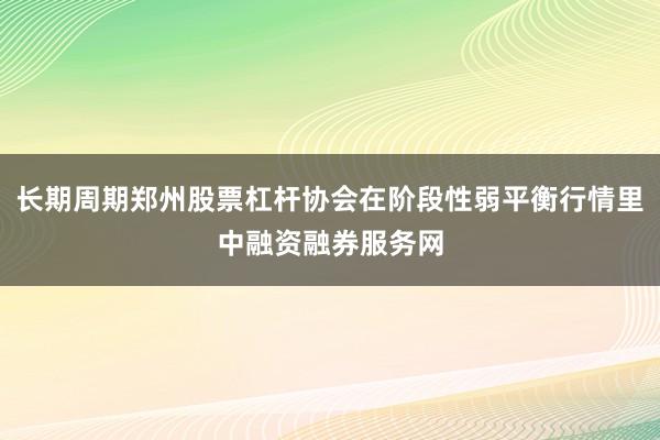 长期周期郑州股票杠杆协会在阶段性弱平衡行情里中融资融券服务网