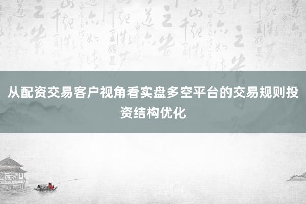 从配资交易客户视角看实盘多空平台的交易规则投资结构优化