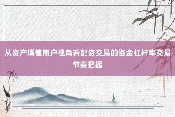 从资产增值用户视角看配资交易的资金杠杆率交易节奏把握
