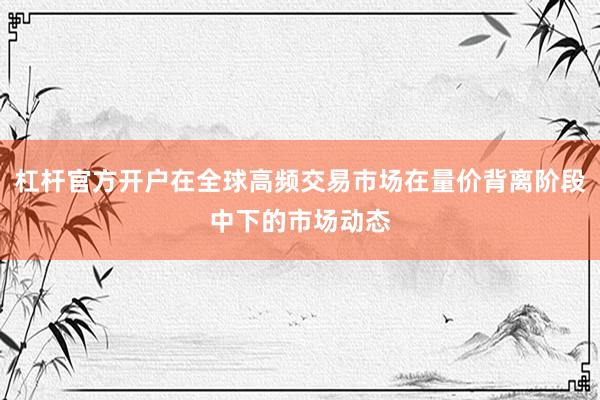 杠杆官方开户在全球高频交易市场在量价背离阶段中下的市场动态