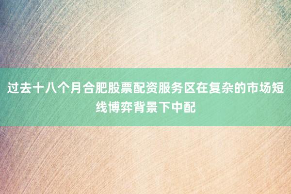 过去十八个月合肥股票配资服务区在复杂的市场短线博弈背景下中配