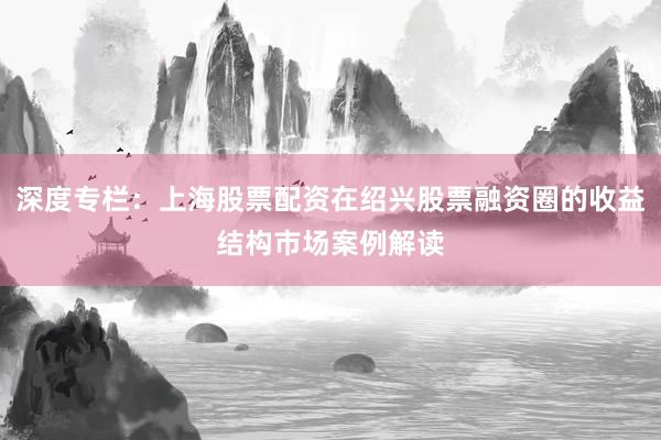 深度专栏：上海股票配资在绍兴股票融资圈的收益结构市场案例解读