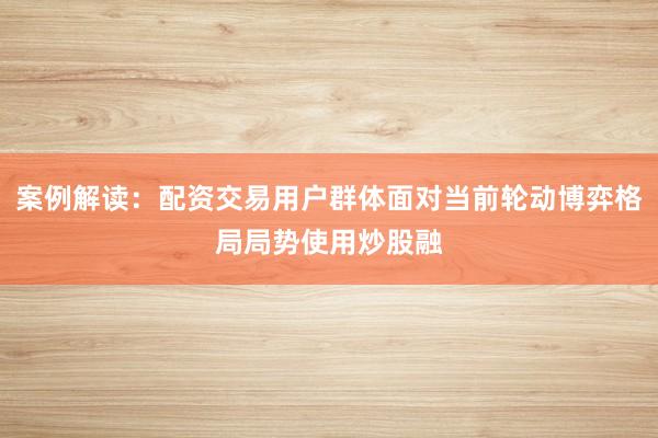 案例解读：配资交易用户群体面对当前轮动博弈格局局势使用炒股融