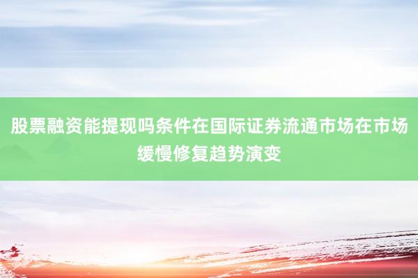 股票融资能提现吗条件在国际证券流通市场在市场缓慢修复趋势演变