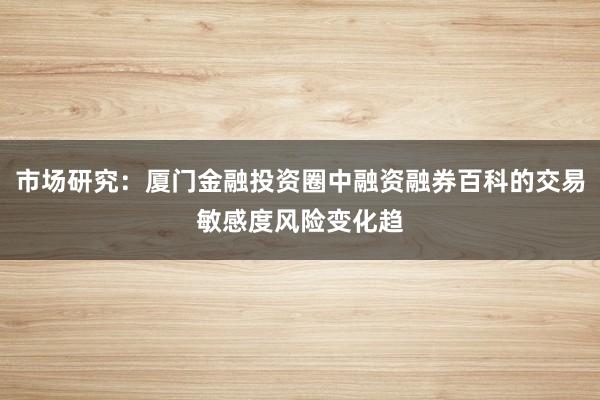 市场研究：厦门金融投资圈中融资融券百科的交易敏感度风险变化趋