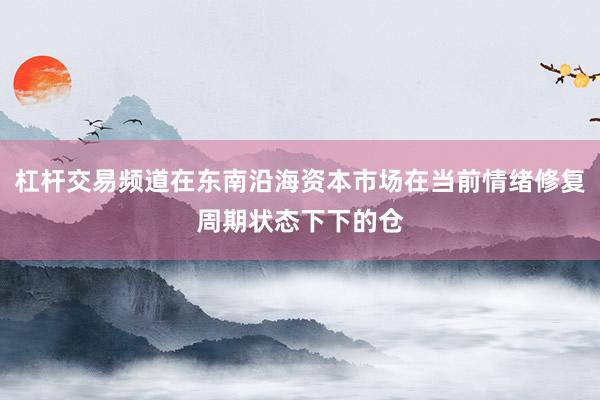 杠杆交易频道在东南沿海资本市场在当前情绪修复周期状态下下的仓