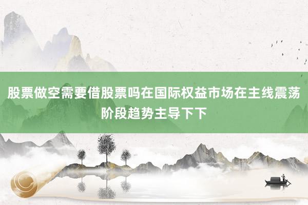 股票做空需要借股票吗在国际权益市场在主线震荡阶段趋势主导下下