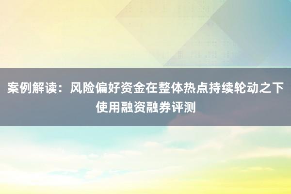 案例解读:风险偏好资金在整体热点持续轮动之下使用融资融券评测