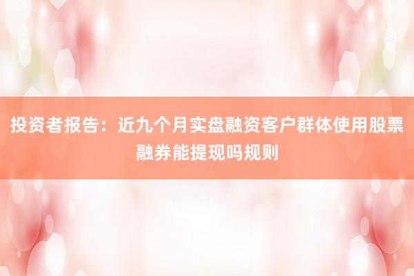 投资者报告：近九个月实盘融资客户群体使用股票融券能提现吗规则