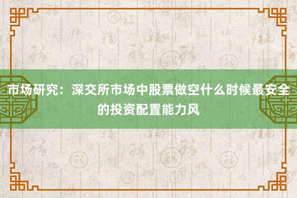 市场研究：深交所市场中股票做空什么时候最安全的投资配置能力风