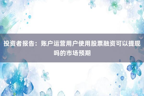 投资者报告：账户运营用户使用股票融资可以提现吗的市场预期