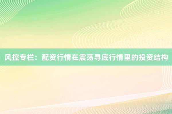 风控专栏:配资行情在震荡寻底行情里的投资结构