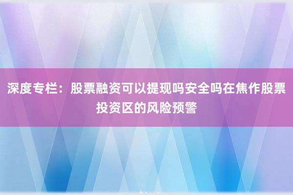 深度专栏：股票融资可以提现吗安全吗在焦作股票投资区的风险预警