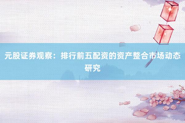 元股证券观察：排行前五配资的资产整合市场动态研究