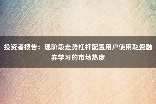 投资者报告：现阶段走势杠杆配置用户使用融资融券学习的市场热度