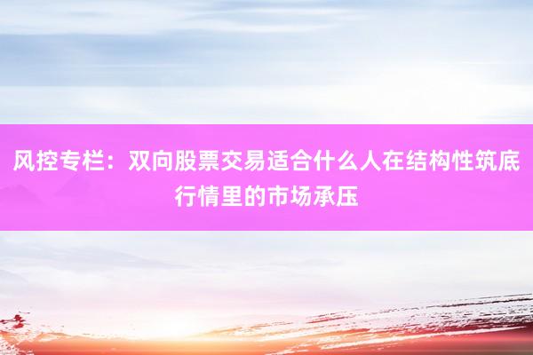 风控专栏：双向股票交易适合什么人在结构性筑底行情里的市场承压