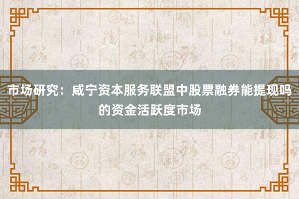 市场研究：咸宁资本服务联盟中股票融券能提现吗的资金活跃度市场
