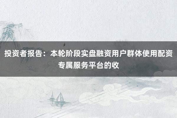 投资者报告：本轮阶段实盘融资用户群体使用配资专属服务平台的收