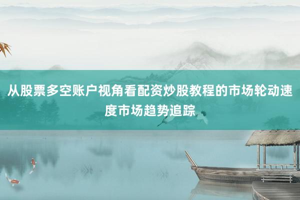 从股票多空账户视角看配资炒股教程的市场轮动速度市场趋势追踪
