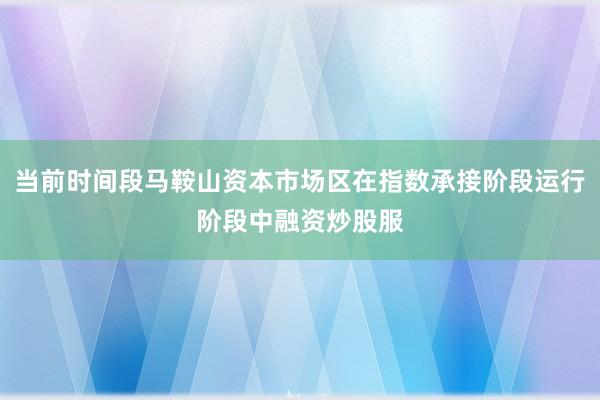 当前时间段马鞍山资本市场区在指数承接阶段运行阶段中融资炒股服