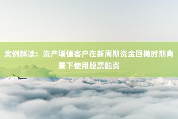 案例解读：资产增值客户在新周期资金回撤时期背景下使用股票融资