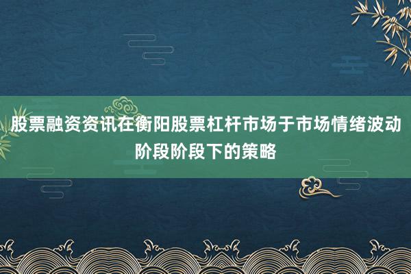 股票融资资讯在衡阳股票杠杆市场于市场情绪波动阶段阶段下的策略