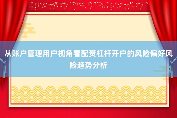 从账户管理用户视角看配资杠杆开户的风险偏好风险趋势分析
