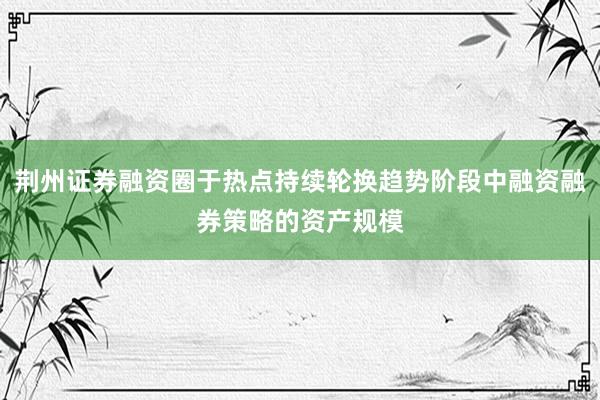 荆州证券融资圈于热点持续轮换趋势阶段中融资融券策略的资产规模