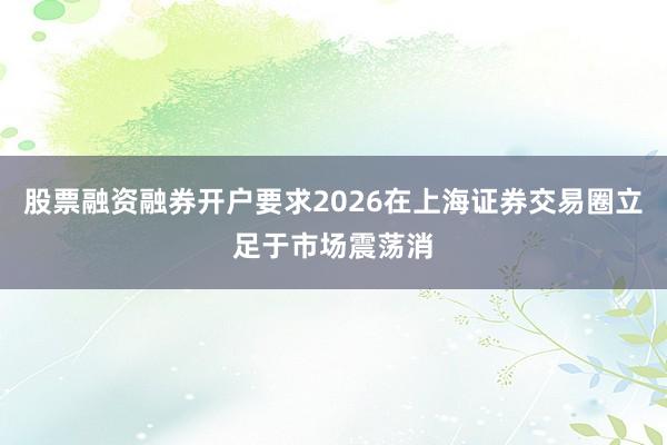股票融资融券开户要求2026在上海证券交易圈立足于市场震荡消