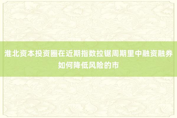 淮北资本投资圈在近期指数拉锯周期里中融资融券如何降低风险的市
