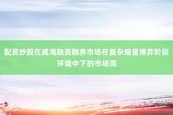 配资炒股在威海融资融券市场在复杂缩量博弈阶段环境中下的市场周