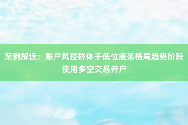 案例解读：账户风控群体于低位震荡格局趋势阶段使用多空交易开户