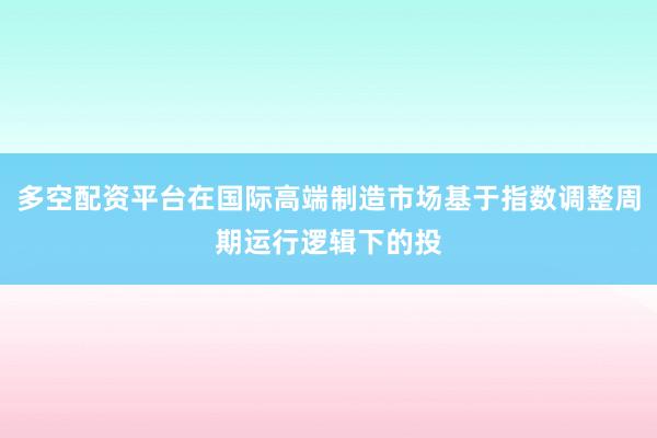 多空配资平台在国际高端制造市场基于指数调整周期运行逻辑下的投