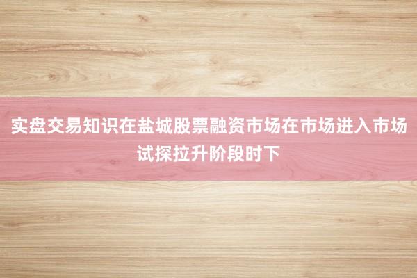 实盘交易知识在盐城股票融资市场在市场进入市场试探拉升阶段时下