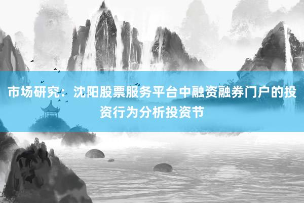 市场研究：沈阳股票服务平台中融资融券门户的投资行为分析投资节