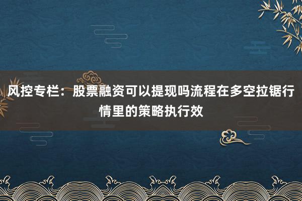 风控专栏：股票融资可以提现吗流程在多空拉锯行情里的策略执行效